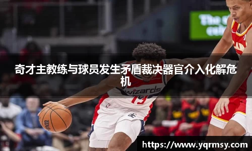 奇才主教练与球员发生矛盾裁决器官介入化解危机