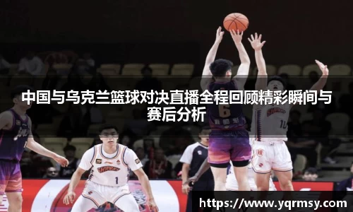 中国与乌克兰篮球对决直播全程回顾精彩瞬间与赛后分析