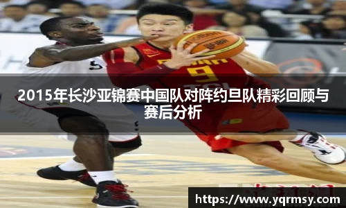 2015年长沙亚锦赛中国队对阵约旦队精彩回顾与赛后分析